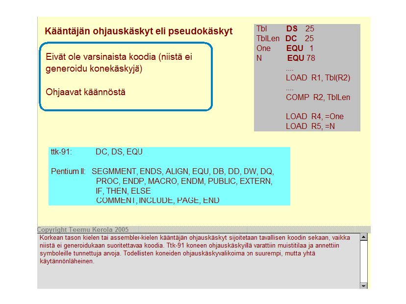 Kääntäjän ohjauskäskyt eli pseudokäskyt Eivät ole varsinaista koodia (niistä ei generoidu konekäskyjä) Ohjaavat käännöstä Tbl DS 25 Tbll en DC 25 One EQU 1 N EQU 78 LOAD R1, Tbi(R2) COMP R2, Tbll en