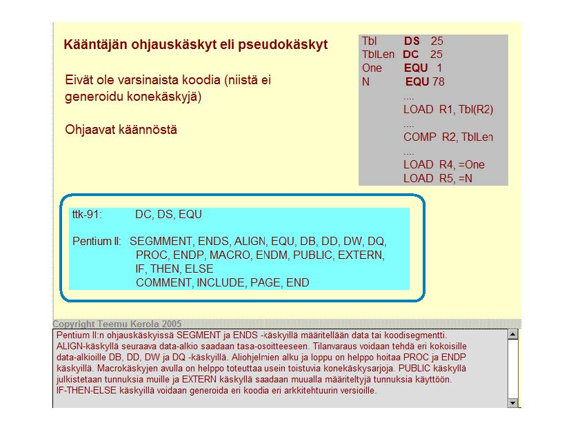 Kääntäjän ohjauskäskyt eli pseudokäskyt Eivät ole varsinaista koodia (niistä ei generoidu konekäskyjä) Ohjaavat käännöstä Tbl DS 25 TOILen DC 25 One EQU 1 N EQU 78 LOAD R1, Tbi(R2) COMP R2, Tbll en