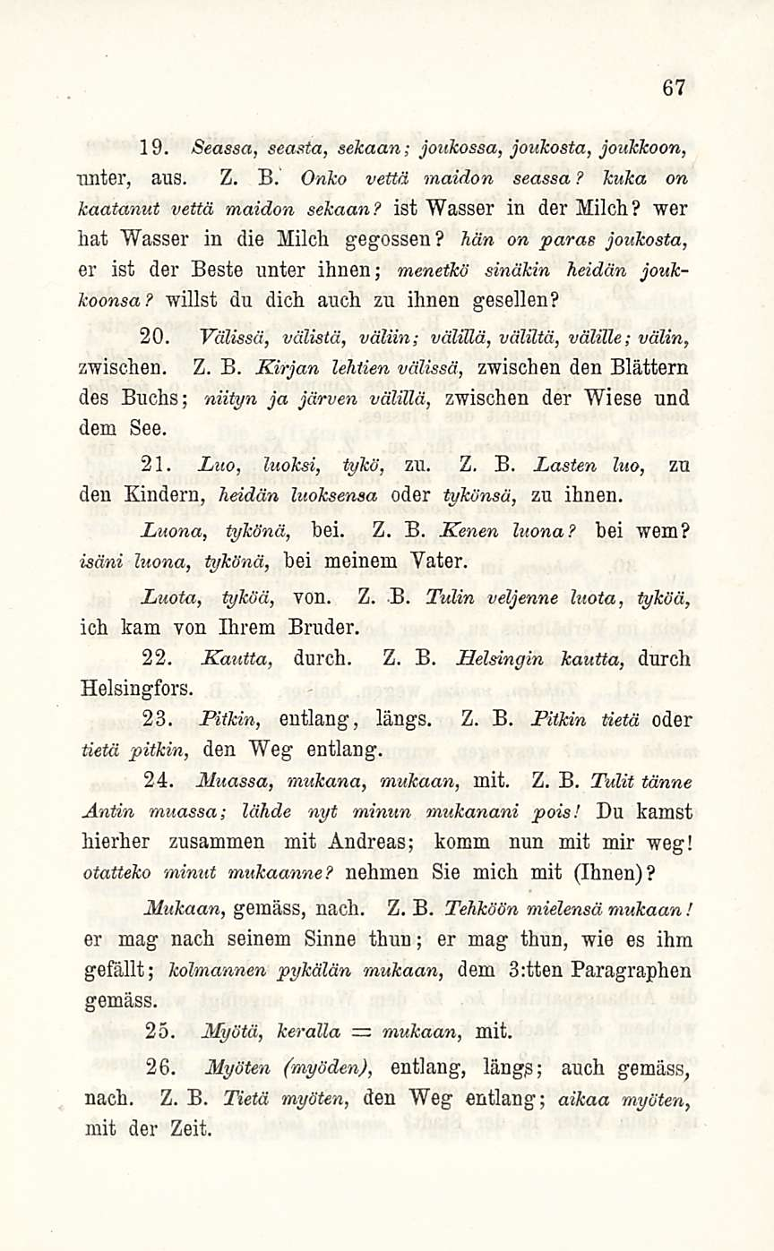 67 19. Seassa, seasta, sekaan; joukossa, joukosta, joukkoon, nnter, aus. Z. B. Onko vettä maidon seassa? kuka on kaatanut vettä maidon sekaan? ist Wasser in der Milch?
