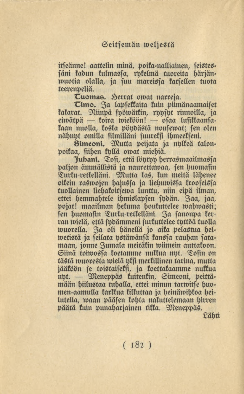 182 Seitsemän weljestä itseänne! aattelin minä, poika nalliainen, seistessäni kadun kulmassa, rykelmä tuoreita härjänwuotia olalla, ja suu Mareissa katsellen tuota teerenpeliä. Tuomas.