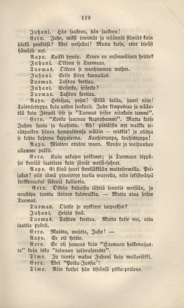 119 Juhani. Hän saakoon, hän saakoon! Eero. Juho, miksi irwistät ja wäännät silmiäs kuin härkä penkissä? Woi weljeäni! Mutta katso, ettet itseäsi häwäise nyt. Aapo. Kaikki hywin.