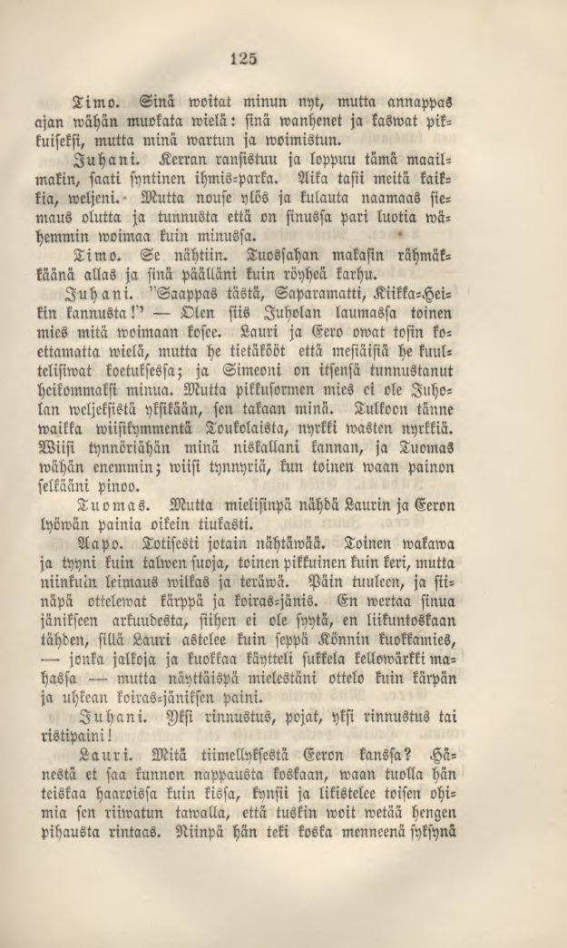 125 Timo. Sinä woitat minun nyt, mutta annappas ajan wähän muokata wielä: sinä wanhenet ja kaswat pikkuiseksi, mutta minä wartun ja woimistun. Juhani.