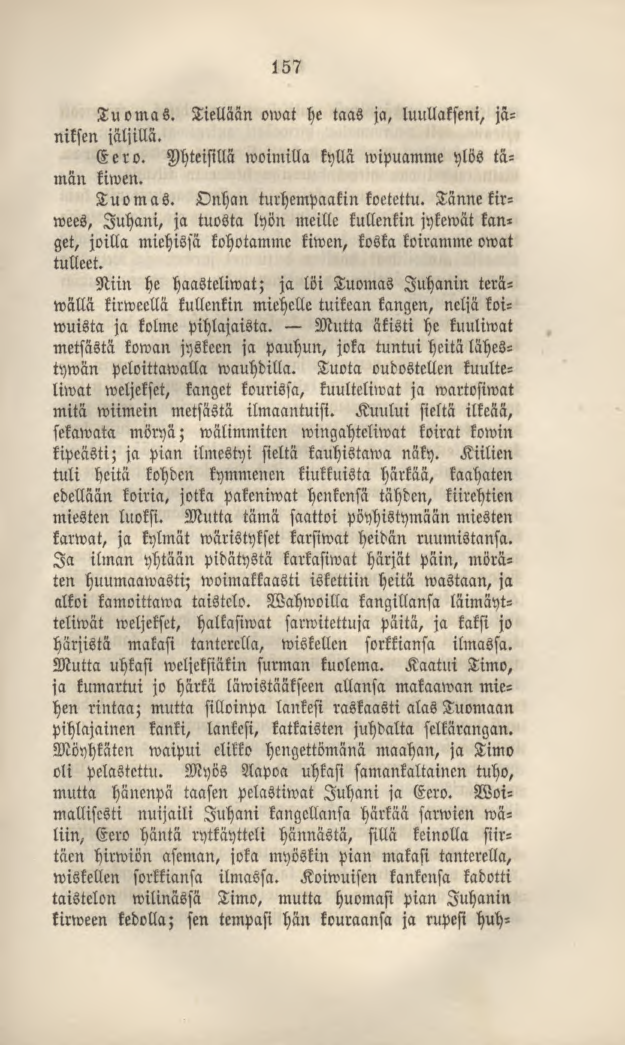 157 Tuomas. Tiellään owat he taas ja, luullakseni, jäniksen jäljillä. Eero. Yhteisillä»voimilla kyllä wipuamme ylös tämän kiwen. Tuomas. Onhan turhempaakin koetettu.