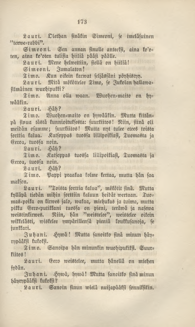 173 Lauri. Olethan sinäkin Simeoni, st imeläsuinm "terwe-rabbi". Simeoni. Sen annan sinulle anteeksi, aina kooten, aina ko'otcn tulisia hiiliä pääsi päälle. Lauri. Mene helwettiin, siellä on hiiliä!