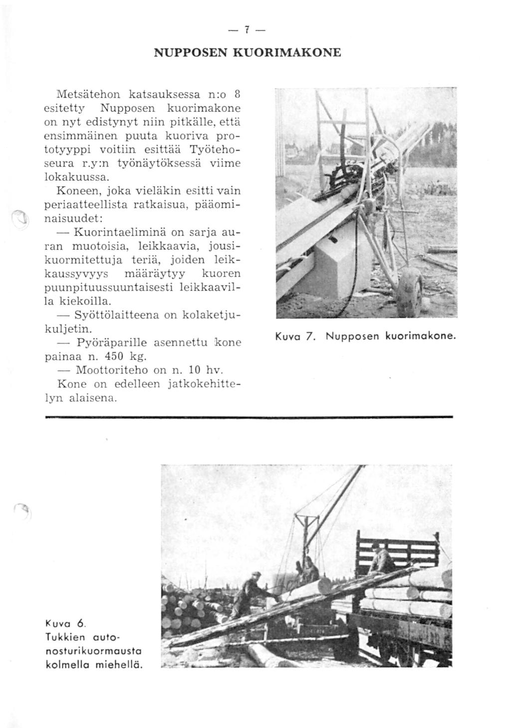 -7- NUPPOSEN KUORIMAKONE Metsätehon katsauksessa n:o 8 esitetty Nupposen kuorimakone on nyt edistynyt niin pitkälle, että ensimmäinen puuta kuoriva prototyyppi voitiin esittää Työtehoseura r.
