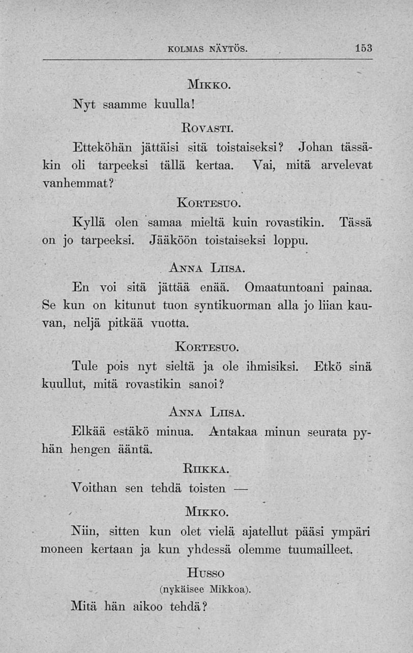 KOLMAS NAYTOS. 153 Mikko. Nyt saamme kuulla! Rovasti. Etteköhän jättäisi sitä toistaiseksi? Johan tässäkin oli tarpeeksi tällä kertaa. Vai, mitä arvelevat vanhemmat?