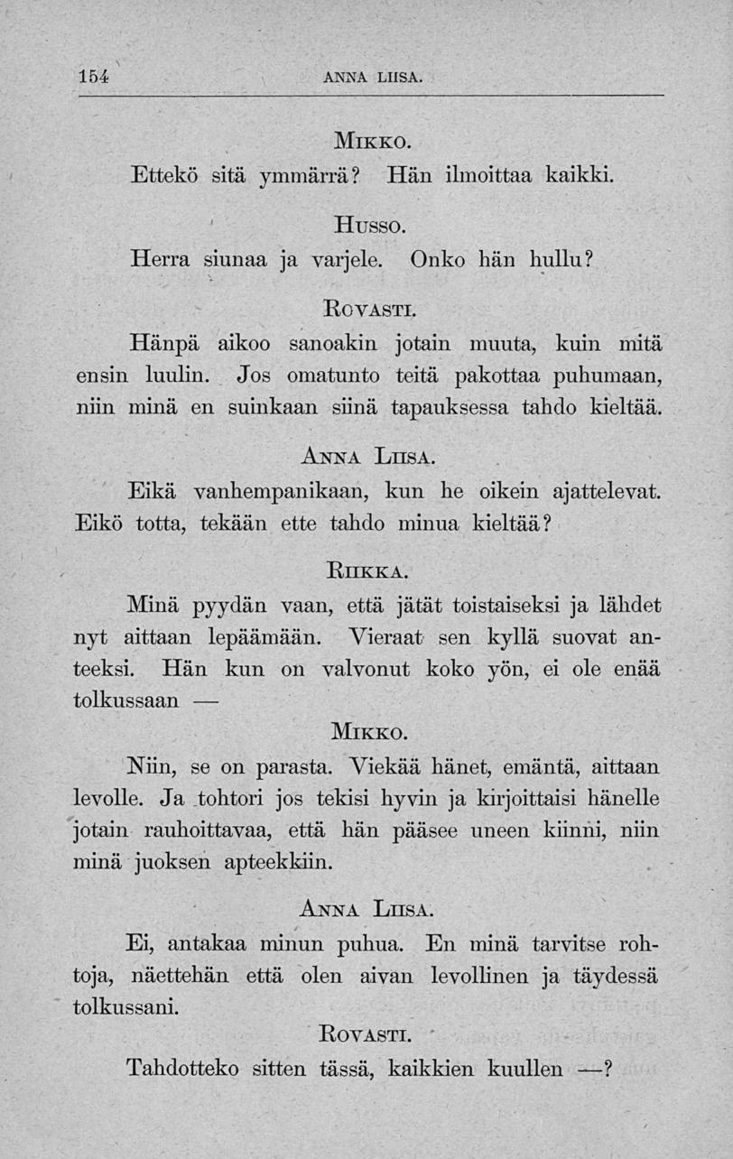 154 ANNA LIISA. Ettekö sitä ymmärrä? Mikko. Hän ilmoittaa kaikki. Husso. Herra siunaa ja varjele. Onko hän hullu? Rovasti. Hänpä aikoo sanoakin jotain muuta, kuin mitä ensin luulin.