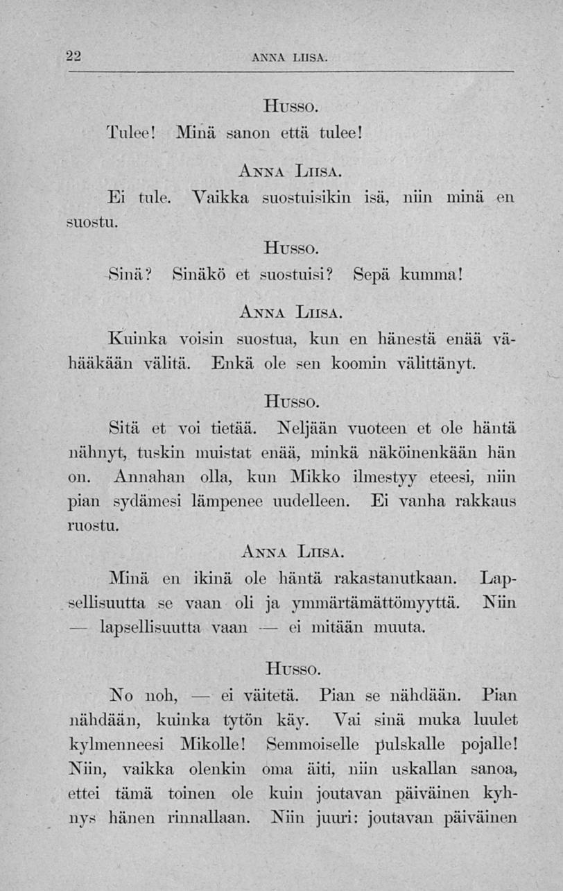 ei 22 ANNA LIISA. Tulee! Husso. Minä sanon että tulee! suostu. Anna Liisa, Ei tule. Vaikka suostuisikin isä, niin minä en Husso. Sinä? Sinäkö et suostuisi? Sepä kumma!