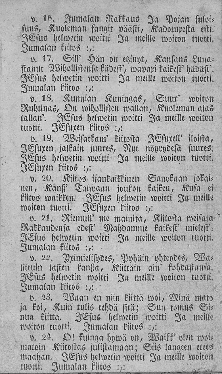 v. 16. Jumalan Rakkaus Ia Pon suloi< suus, Kuoleman fangit päästi, Kadotuxesta esti. v. 17. Sill' Hän on etzinyt, Kansans Lunastanut Wihollistensa kädest', wapaxi kaikest' hädäst'. v. 18.