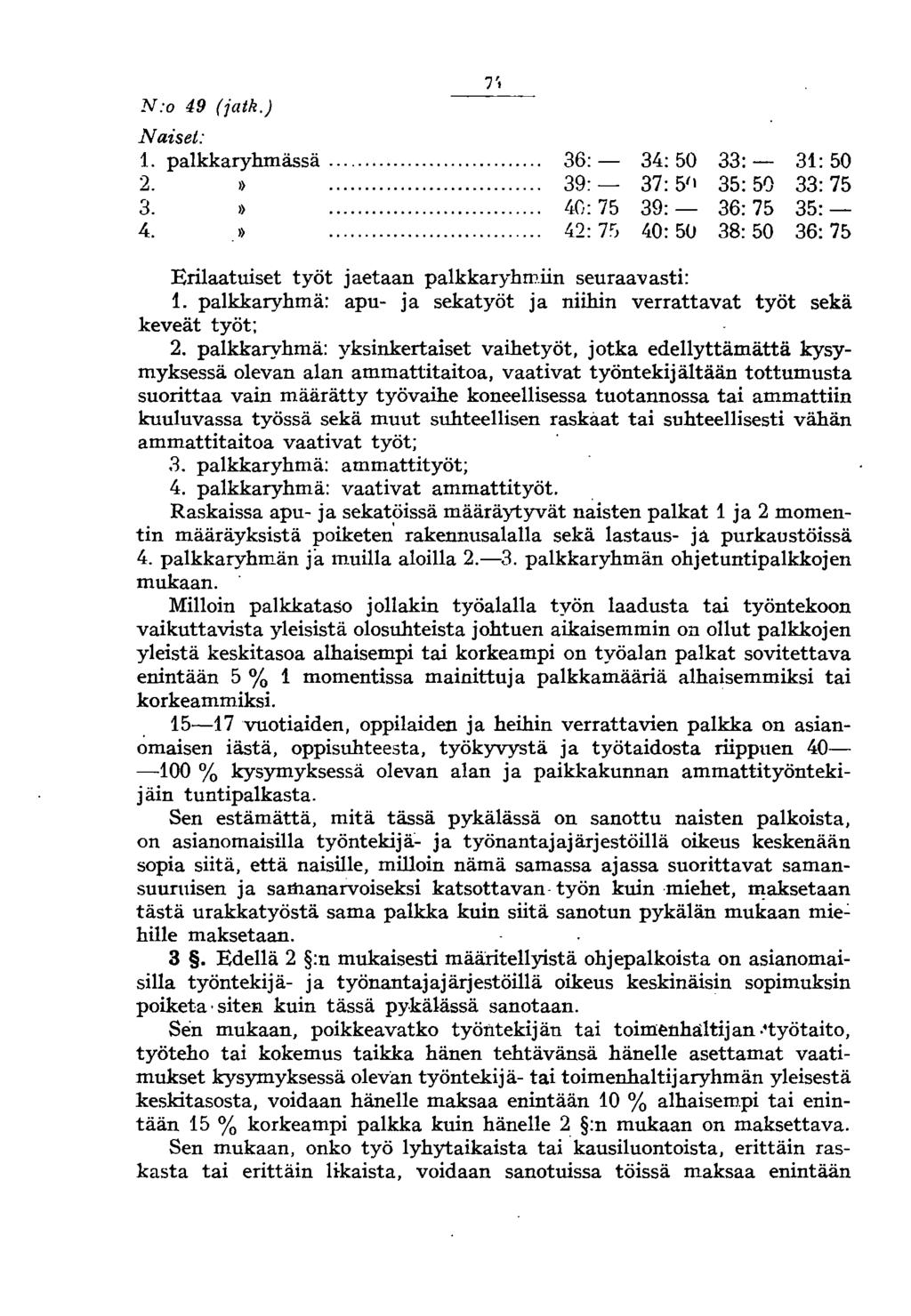 7', N:o 49 (jatk.) Naiset: 1. palkkaryhmässä.... 36:- 34: 50 33:- 31: 50 2. ).... 39:- 37: 5'1 35: 50 33:75 3. ).... 40: 75 39:- 36:75 35:- 4. ).... 42: 7'1 40: 50 38:50 36: 75 Erilaatuiset työt jaetaan palkkaryhmiin seuraavasti: 1.