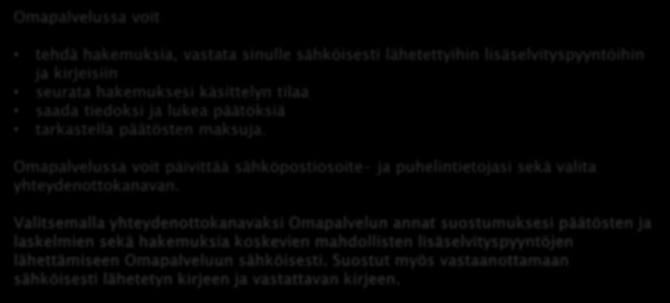 OMAPALVELU Omapalvelussa voit tehdä hakemuksia, vastata sinulle sähköisesti lähetettyihin lisäselvityspyyntöihin ja kirjeisiin seurata hakemuksesi käsittelyn tilaa saada tiedoksi ja lukea päätöksiä