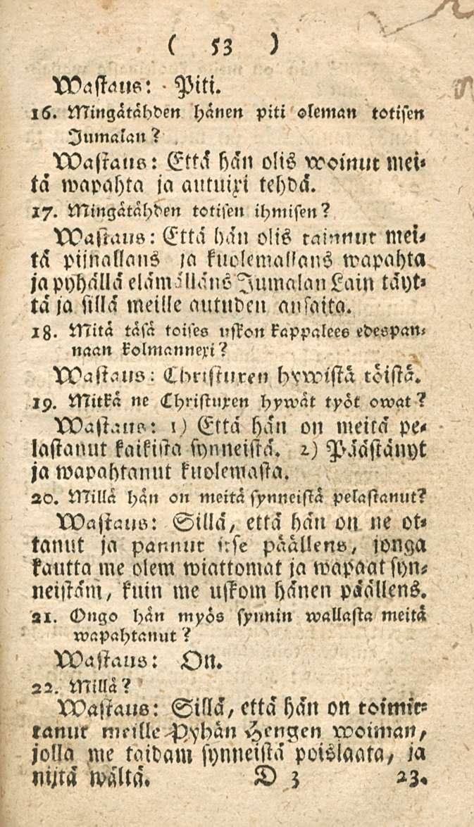 53 XVastmls: Piti. 16. Mingätähden hänen piti oleman totisen Jumalan? wastal,o: Että hän olis rooinm mci» ta wapahta ja autnixi tehdä. 17. Mingätähden totisen ihmisen? tvasiaus: Että hän o!