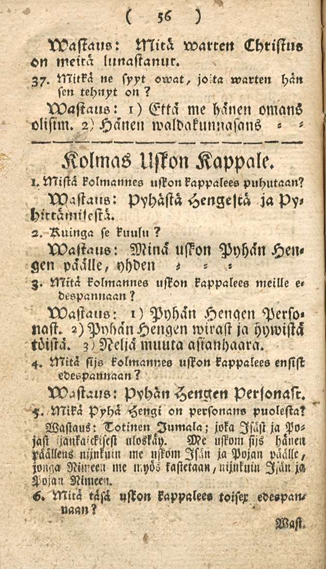 56 Chtistue Mira warcett ON meira lllnastanur. Z7. Mitkä ne syyt swat, jo ta warten hän sen tehnyt on? wastaus: l) Että me hänen omans olisim. 2) Hänen waldakunnasans «Kolmas Uston Kappale. l. Mistä kolmannes uston kappalees puhutaan?
