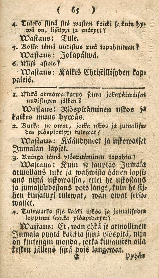 65 4. Tuleko sljnä sitä wastan käicki»?h on, ja enätyxi? wastaus: Tule. 7. Rosta tämä uudistus piti tapahtumat,? wastaul,: lokapäiwci. s. Misä asiot«s wastauv: Kaikis Christillisyden kap» paleis. 1.