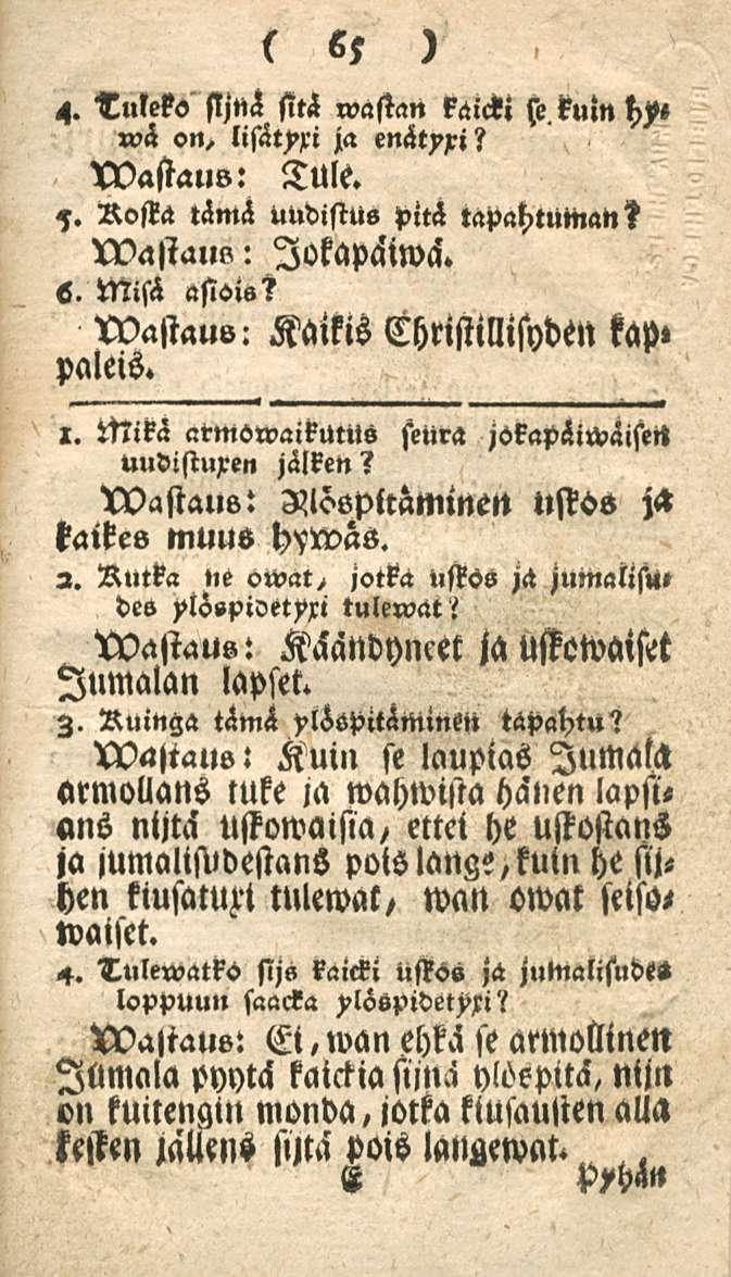 65 4. Tuleko sljnä sitä wastan käicki»?h on, ja enätyxi? wastaus: Tule. 7. Rosta tämä uudistus piti tapahtumat,? wastaul,: lokapäiwci. s. Misä asiot«s wastauv: Kaikis Christillisyden kap» paleis. 1.