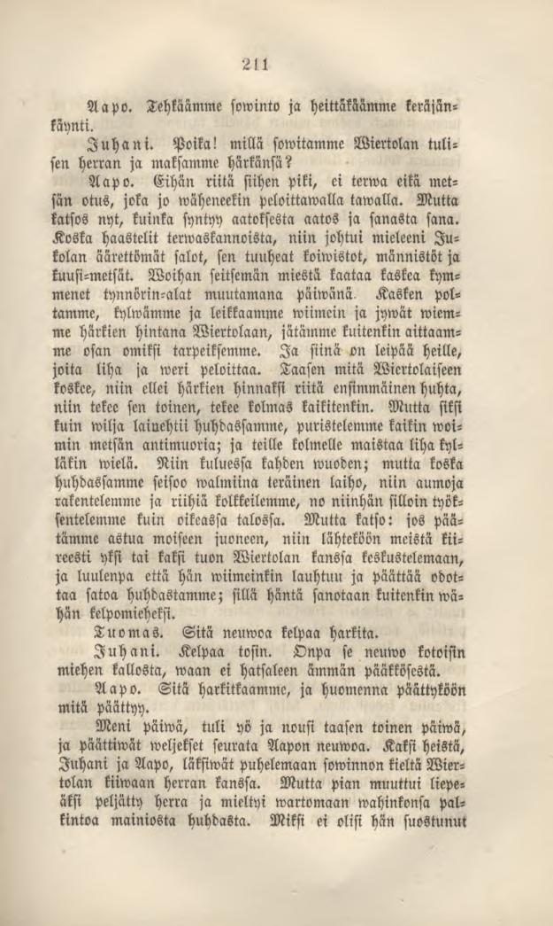 211 Aapo. Tehtaamme sowinto ja heittäkäämme keräjänkäynti. Juhani. Poika! millä sowitamme Wiertolan tulisen herran ja maksamme härkänsä? Aapo. Eihän riita siihen piki, ci terwa eikä metsän otus, joka jo wäheneekin peloittawalla tawalla.