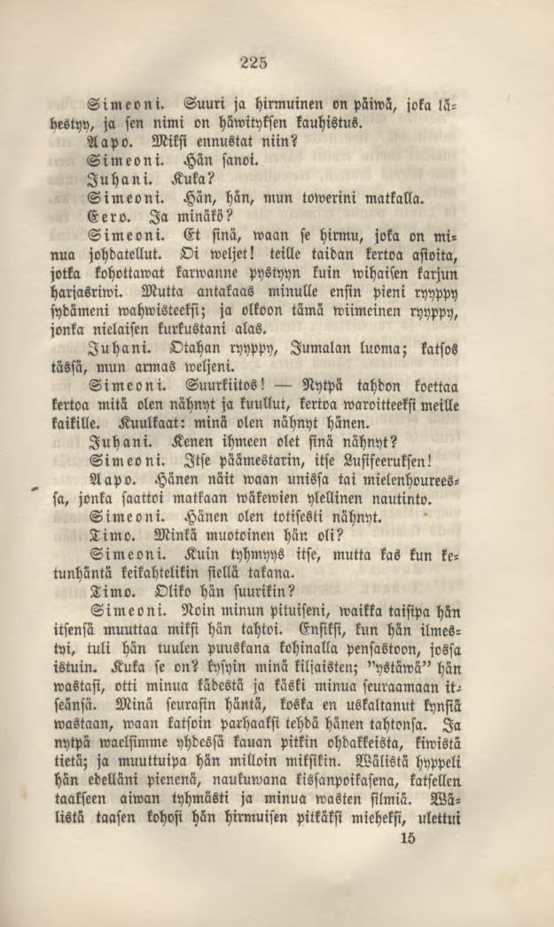Simeoni. 225 Suuri ja hirmuinen on päiwä, joka lähestyy, ja sen nimi on häwityksen kauhistus. Aapo. Miksi ennustat niin? Simeoni. Hän sanoi. Juhani. Kuka? Simeoni. Hän, hän, mun towerini matkalla.