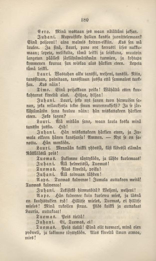 180 Eero. Minä wastaan jos waan nalältäni jaksan. Juhani. Rupeaisitko hullun kanssa juonittelemaan? Sinä peijooni! aina walmis koiran-clkiin. Kas sen mä luulen.
