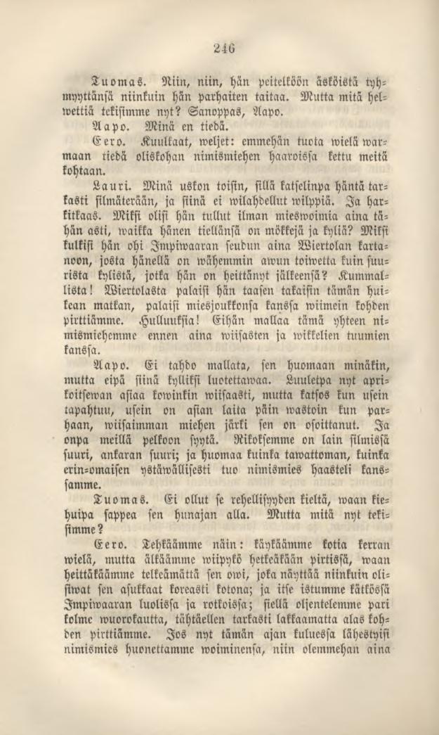 246 Tuomas. Niin, niin, hän peitelköönäsköistä tyhmyyttänsä niinkuin hän parhaiten taitaa. Mutta mitä helwettiä tekisimme nyt? Sanoppas, Aapo. Aapo. Minä en tiedä. Eero.