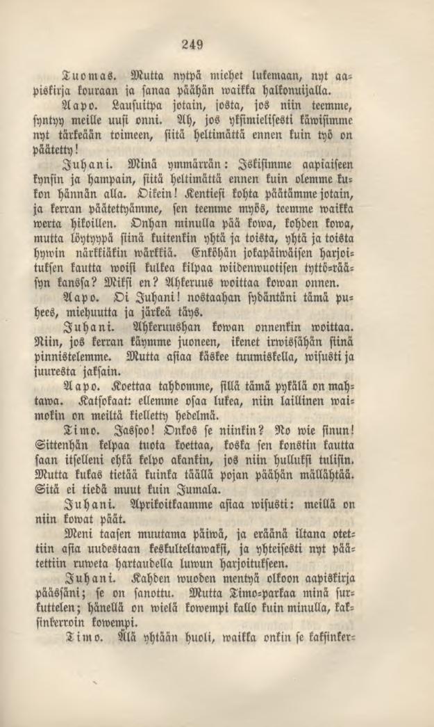 Tuomas. 249 Mutta nytpä miehet lukemaan, nyt aapiskirja kouraan ia sanaa päähän»vaikka halkonuijalla. Aapo. Lausuitpa jotain, josta, jos niin teemme, syntyy meille uusi onni.