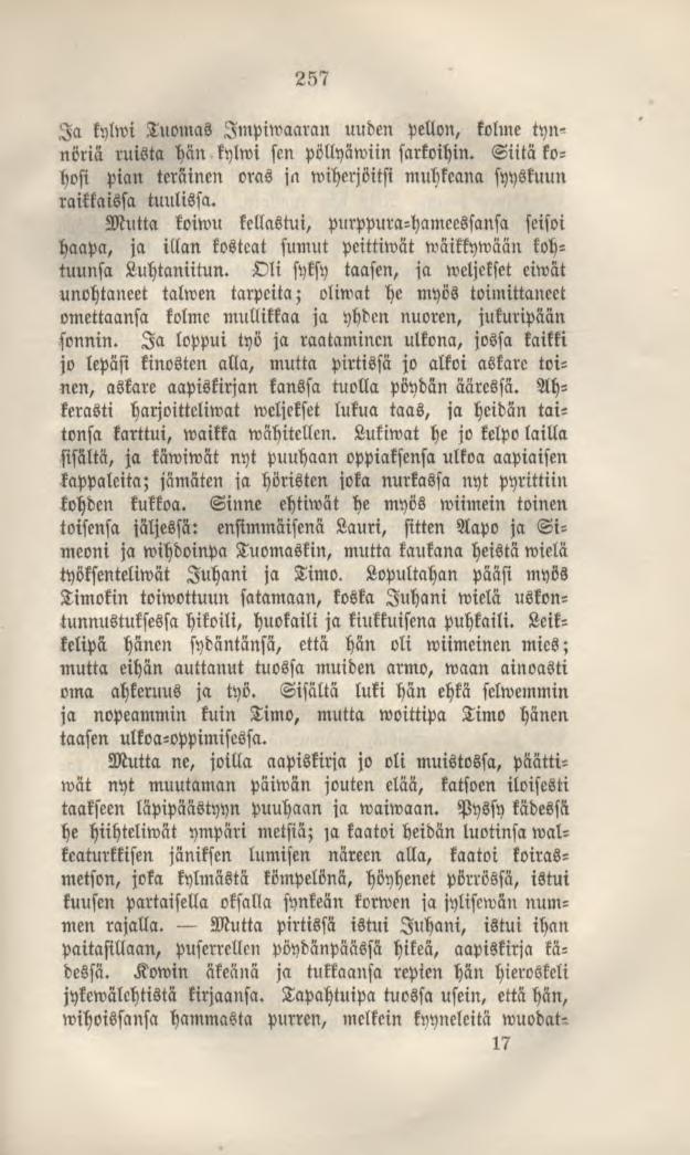 257 Ja kylwi Tuomas Impiwaaran uuden pellon, kolme tyn^ nöriä ruista hän kylwi sen pöllyäwiinsarkoihin. Siitä kohosi pian teräinen oras ja wihcrjöitsimuhkeana syyskuun raikkaissa tuulissa.
