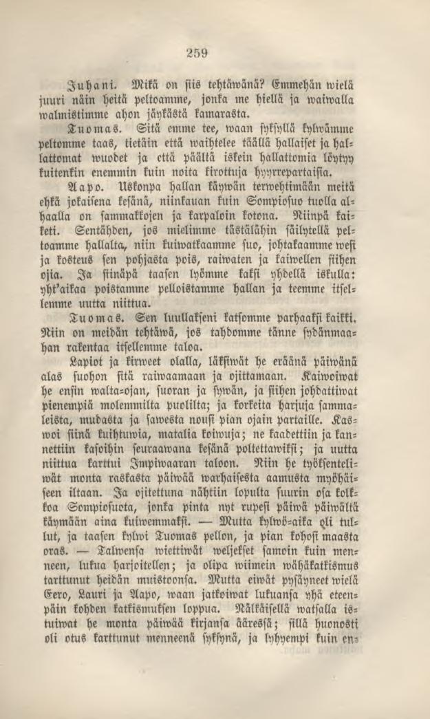 259 Juhani. Mikä on siis tehtäwänä? Emmehän»vielä juuri näin heitä peltoamme, jonka me hiellä ja waiwalla walmistimme ahon jäykästä kamarasta. Tuomas.