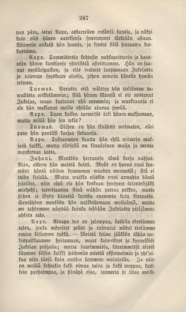 267 teen päin, istui Aapo, askarrellen nysänsä kanssa, ja näkyi kuin olis hänen aatoksensa sywentynyt tärkeään asiaan. Wiimein aukaisi hän suunsa, ja syntyi siitä seuraama keskustelma. Aapo. Tammistossa kohtasin nahkapeitturin ja haastelin hänen kanssansa yhteisistä asioistamme.