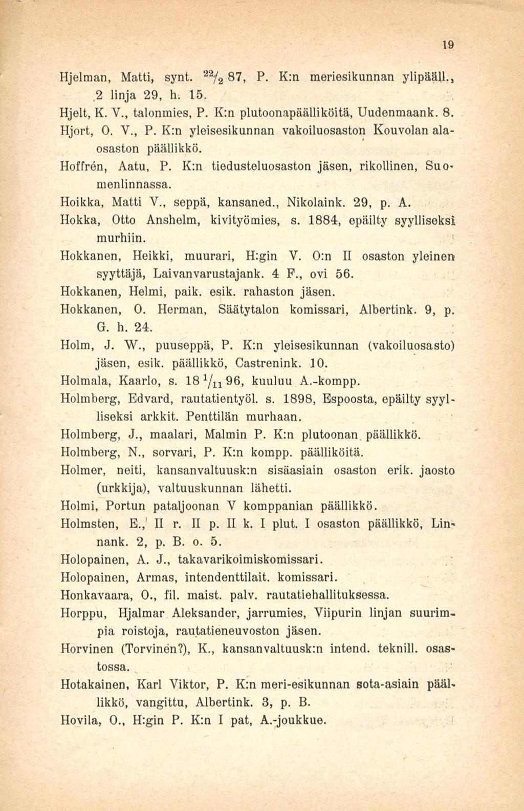 Hjelman, Matti, synt. 22 /2 87, P. K:n meriesikunnan ylipääll.,,2 linja 29, h. 15. Hjelt, K. V., talonmies, P. K:n plutoonapäälliköitä, Uudenmaank. 8. Hjort, 0. V., P. K:n yleisesikunnan vakoiluosaston Kouvolan alaosaston päällikkö.