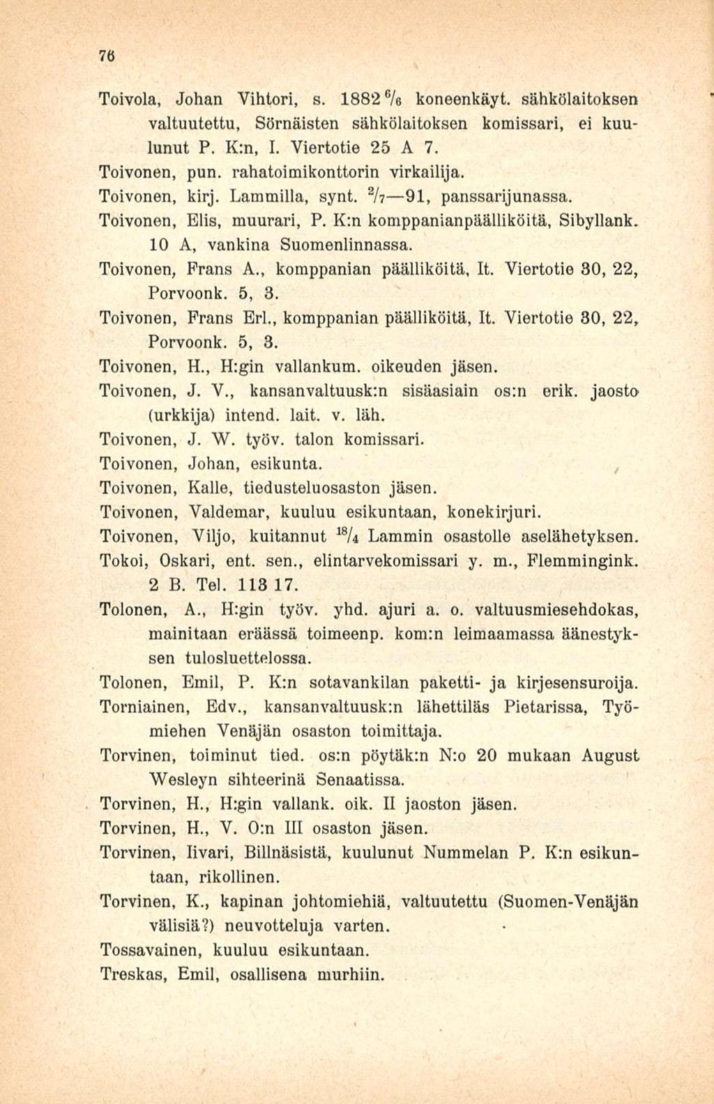 76 Toivola, Johan Vihtori, s. 1882% koneenkäyt. sähkölaitoksen valtuutettu, Sörnäisten sähkölaitoksen komissari, ei kuulunut P. K:n, I. Viertotie 25 A 7. Toivonen, pun. rahatoimikonttorin virkailija.