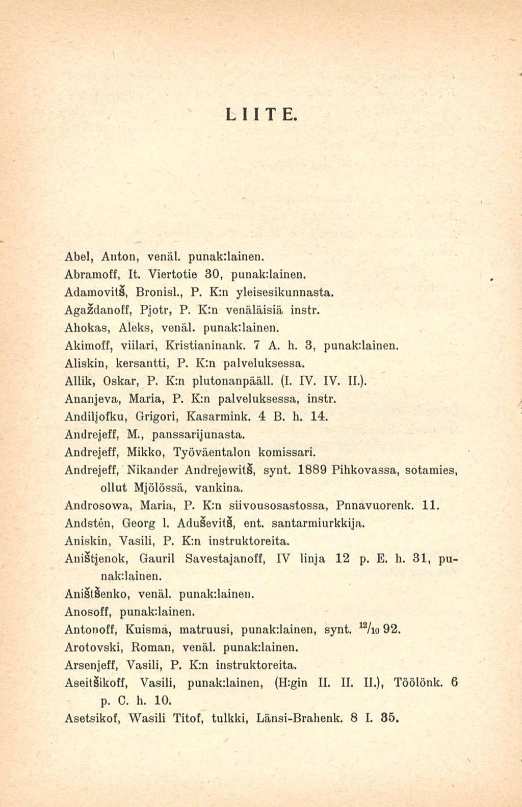 LIITE. Abel, Anton, venäl. punakilainen. Abramoff, It. Viertotie 30, punak:lainen. Adamovit, Bronisl., P. K:n yleisesikunnasta. Agaådanoff, Pjotr, P. K:n venäläisiä instr. Ahokas, Aleks, venäl.
