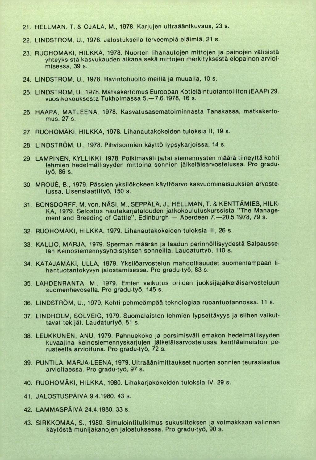 HELLMAN. T. & OJALA. M., 1978. Karjujen ultraäänikuvaus, 23 s. LINDSTROM. U. 1978 Jalostuksella terveempiä eläimiä, 21 s. RUOHOMAKI, HILKKA. 1978. Nuorten lihanautojen mittojen ja painojen välisistä yhteyksistä kasvukauden aikana sekä mittojen merkityksestä elopainon arvioimisessa, 39 s.