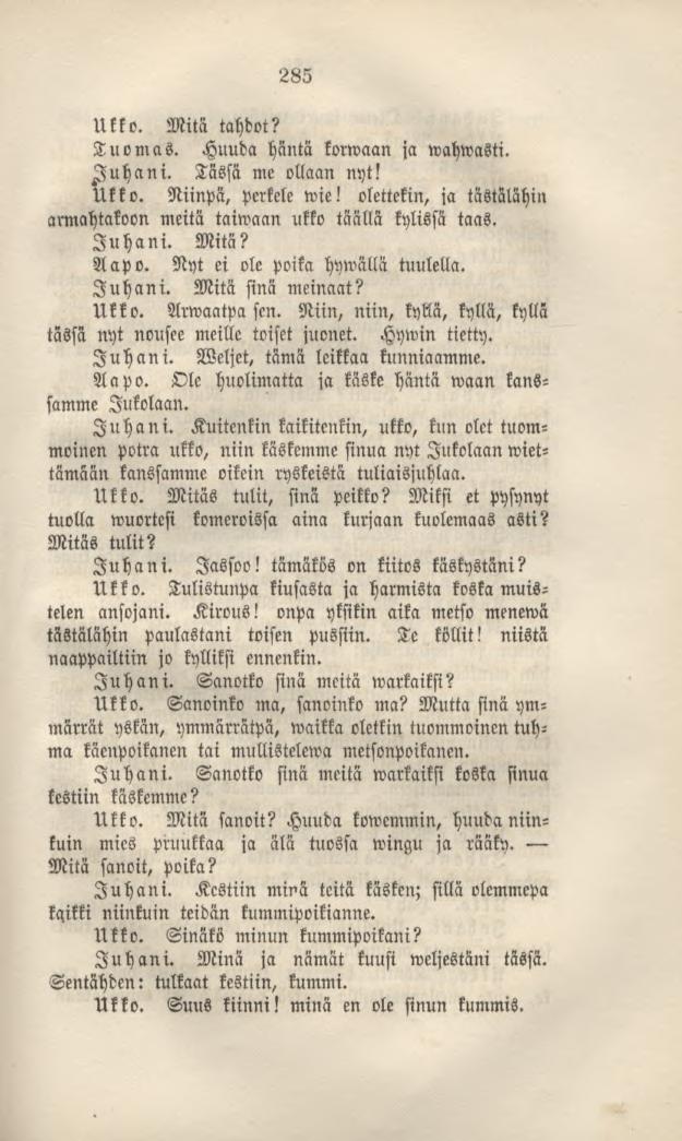 285 Ukko. Mitä tahdot? Tuomas. Huuda häntä korwaan ja wahwasti. Juhani. Tässä me ollaan nyt! Ukko. Niinpä, perkele wie! olettekin, ja tästälähin armahtakoon meitä taiwaan ukko täällä kylissä taas.
