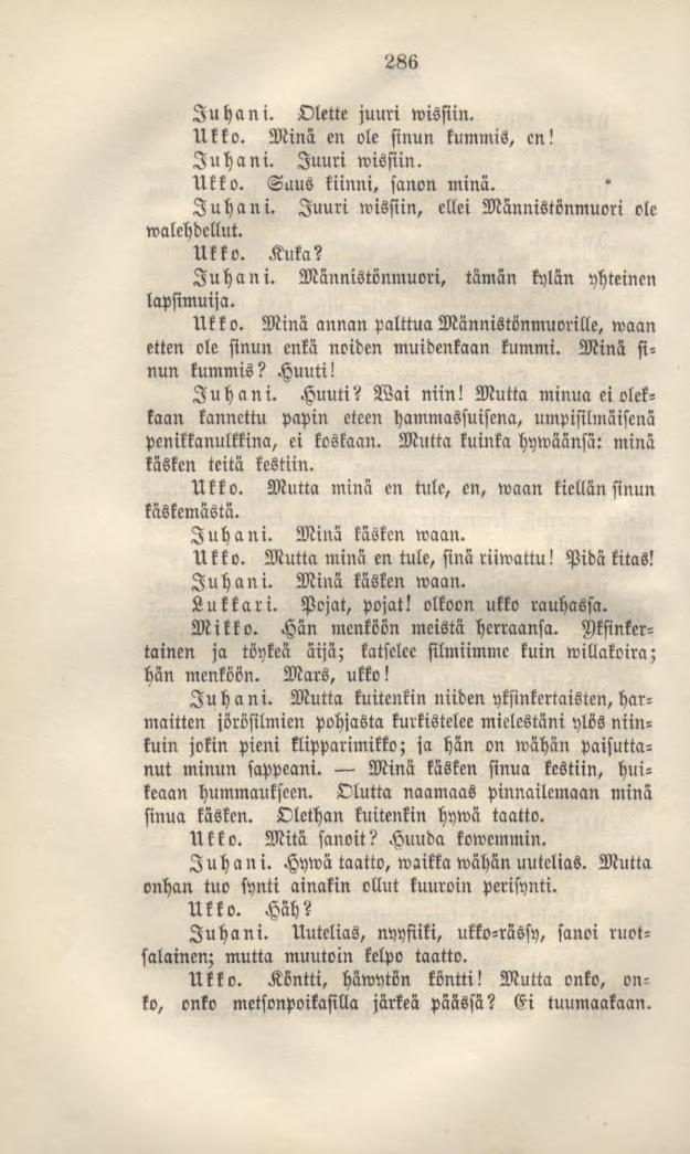 286 Juhani. Olette juuri wissiin. Ukko. Minä en ole sinun kummis, en! Juhani. Juuri wissiin. Ukko. Suus kiinni, sanon minä. Juhani. Juuri wissiin, ellei Männistönmuori ole walehdcuut. Ukko. Kuka?
