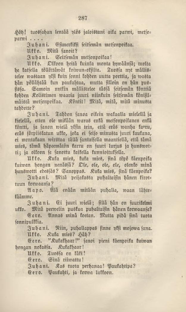 287 Höh! tuossahan lentää ylös jaloistani aika pattvi, metsoparwi... Juhani. Esimerkiksi seitsemän metsonpoikaa. Ukko. Mitä sanoit? Juhani. Seitsemän metsonpoikaa! Ukko. Olkoon heitä kuinka montahywäänsä; tuolta he katsella töllöttäwät koiwun-oksilta.