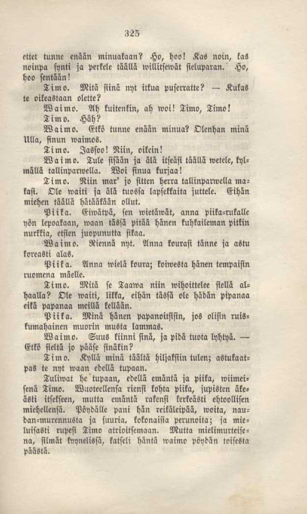 325 ettet tunne enään minuakaan? Ho, hoo! Kas noin, kas noinpa synti ja perkele täällä willitsewät sieluparan.' Ho, hoo sentään! Timo. Mitä siinä nyt itkua puserratte? Kukas te oikeastaan olette?