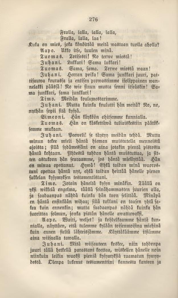 276 Fralla, lalla, lalla, lalla, Fralla, lalla, laa! Kuka on mies, joka könöittäa meitä wastaan tuolla aholla? Aapo. Ukko itse, luulen minä. Tuomas. Totisesti! No terwe miestä! Juhani. Lukkari!