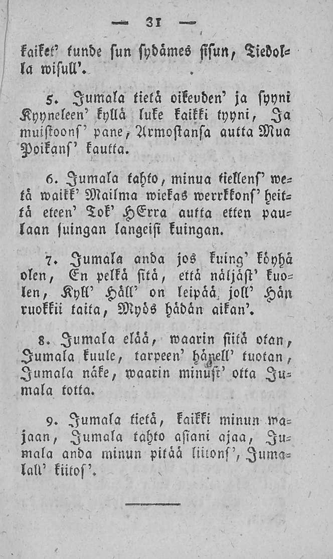 31 kaiket' tunde sun sydämes sisun, Tiedolla wisull'. 5. Jumala tietä oikeuden' ja syyni Kyyneleen' kyllä luke kaikki tyyni, Ia muistoons' pane, Armostansa autta Mua Poikans' kautta. 6.