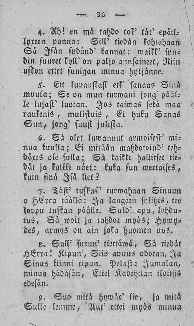 36 4. Ah! en ma tahdo tok' lät' epäillyxeen panna: Sill' tiedän kohtahaan Sä Isan sydänd' kannat: waikk' syndin suuret kyll' on paljo annsaineet, Niin uskon ettet sunigan minua hyljänne. 5.