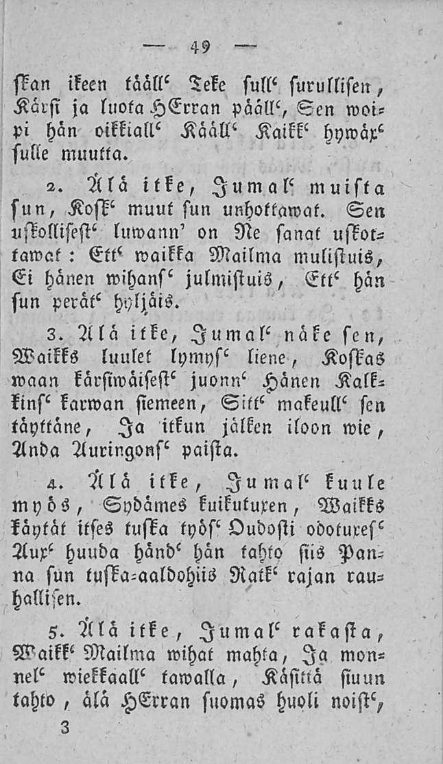 49 Mn ikeen tääll' Teke sull' surullisen, Kärsi ja luota HErran päällä Sen woipi hän oikkiall' Kääll' Kaikk' hywäx" sulie muulta. 2. Älä itke, Jumal' muista sun, Kosk' muut sun unhottawat.