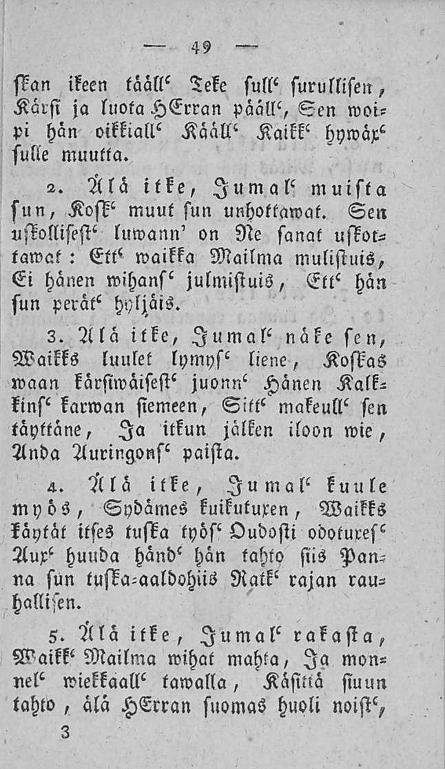 49 Mn ikeen tääll' Teke sull' surullisen, Kärsi ja luota HErran päällä Sen woipi hän oikkiall' Kääll' Kaikk' hywäx" sulie muulta. 2. Älä itke, Jumal' muista sun, Kosk' muut sun unhottawat.