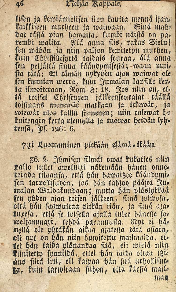 46 t7icl;6s Rappalss lifen ja kewiämielisen ilon kautta mennä ijan«kalkkiseen murheen ja waiwaan. Sinä mah» dat tästä pian hawaita, kumbi näistä on pa«rembi walita. anna siis, rakas Sielu!