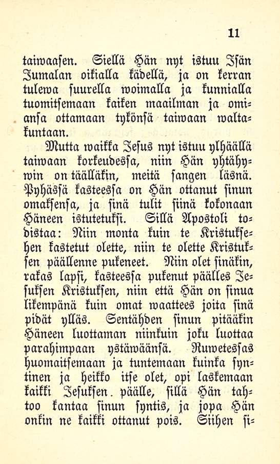 11 taiwaasen. Siellä Hän nyt istuu Isän Jumalan oikialla kädellä, ja on kerran tulewa suurella woimalla ja kunnialla tuomitsemaan kaiken maailman ja omiansa ottamaan tykönsä taiwaan maltakuntaan.