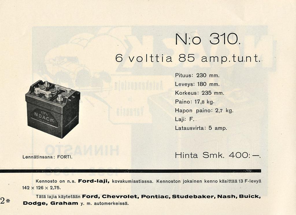 N:o 310 6 volttia 85 amp.tunt. Pituus: 230 mm. Leveys: 180 mm. Korkeus: 235 mm Paino: 17,8 kg. Hapon paino: 2,7 kg. Laji: F. Latausvirta: 5 amp Lennätinsana: FORT!. Hinta Smk. 400: 2* Kennosto on n.s. Ford-laji, kovakumiastiassa.