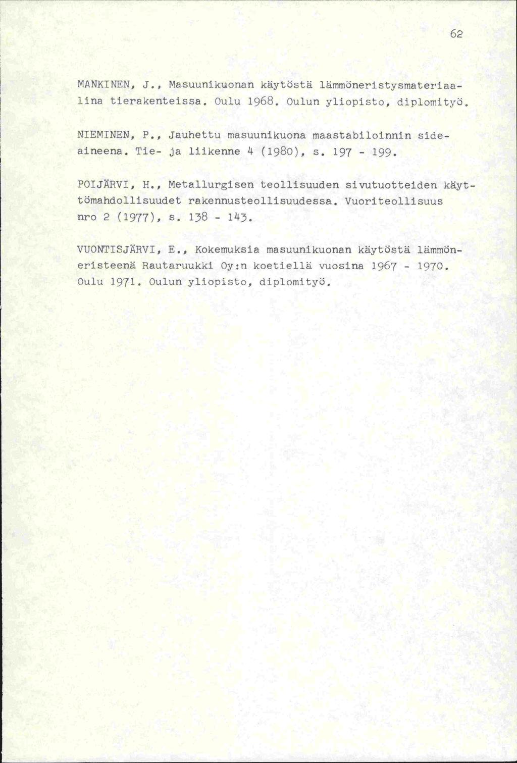 62 MANKINEN, J., Masuunikuonan käytöstä lämmöneristysmateriaalins tierakenteissa. Oulu 1968. Oulun yliopisto, diplorityö. NIEMINEN, P., Jauhettu niasuunikuona maastabiloinnin side- aineena.