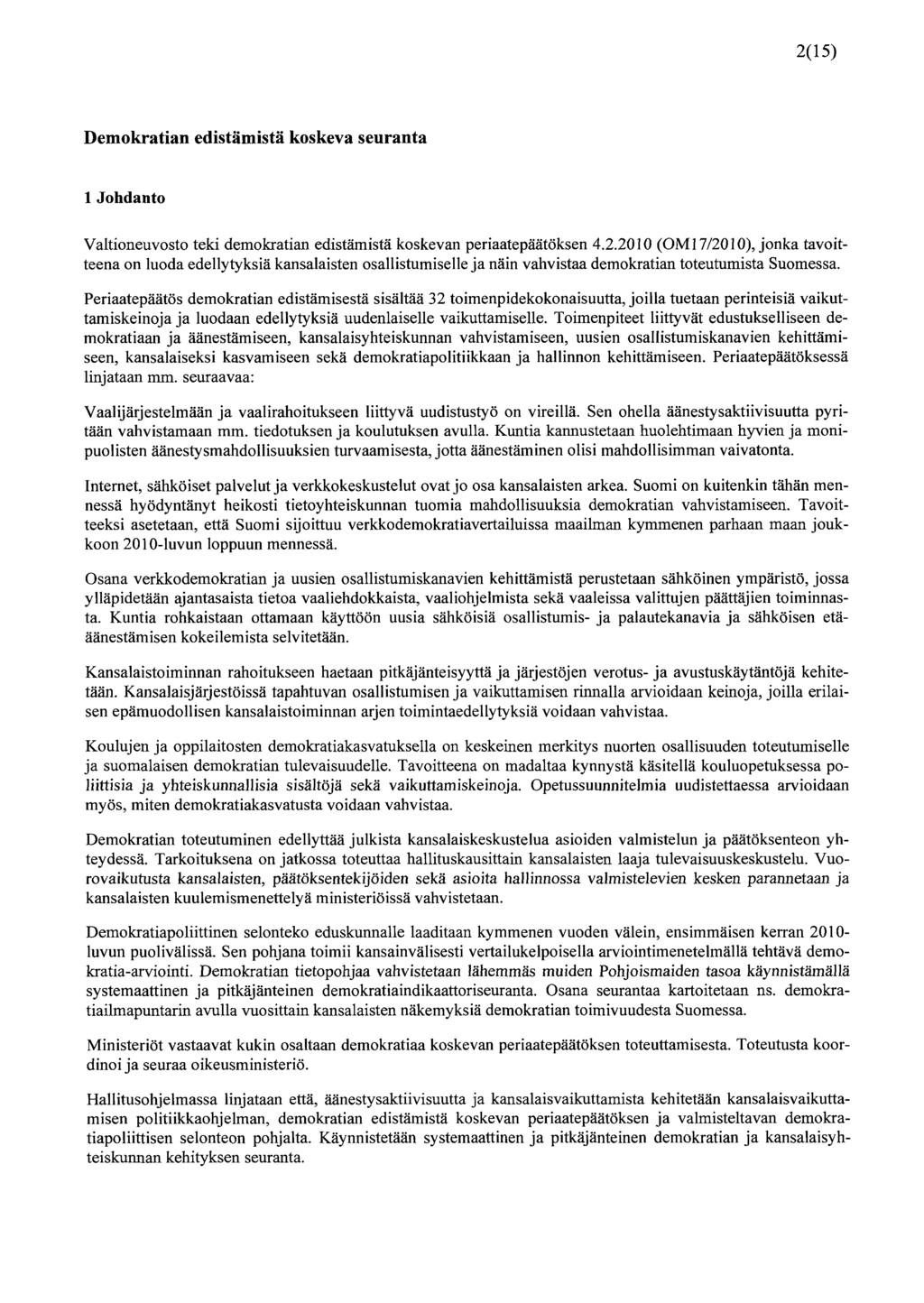 2(15) Demokratian edistämistä koskeva seuranta 1 Johdanto Valtioneuvosto teki demokratian edistämistä koskevan periaatepäätöksen 4.2.2010 (OM 17/2010), jonka tavoitteena on luoda edellytyksiä kansalaisten osallistumiselle ja näin vahvistaa demokratian toteutumista Suomessa.