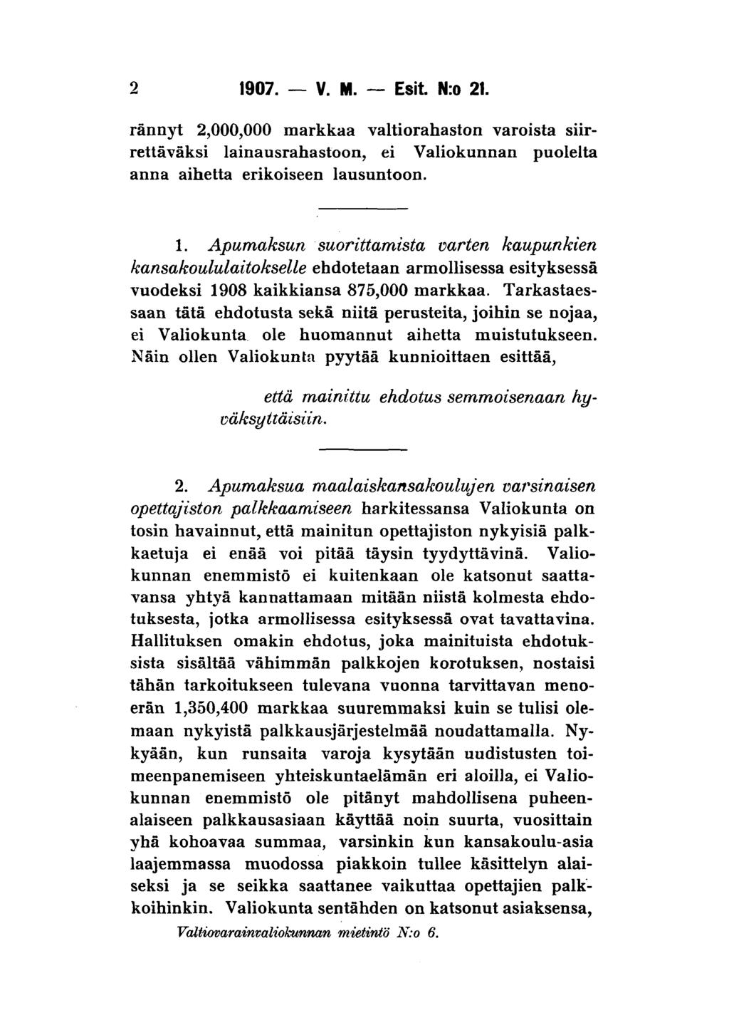 2 1907. V. M. Esit. N:o 21. rännyt 2,000,000 markkaa valtiorahaston varoista siirrettäväksi lainausrahastoon, ei Valiokunnan puolelta anna aihetta erikoiseen lausuntoon. 1. Apumaksun suorittamista varten kaupunkien kansakoululaitokselle ehdotetaan armollisessa esityksessä vuodeksi 1908 kaikkiansa 875,000 markkaa.