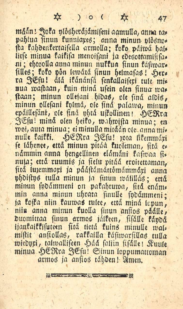 47 mään: Joka ylösheräjämiseni aamulla, anna tapahtua sinun kunnia>es; anna minun- ylösnosta kahdenkertaisella armolla; koko päiwä hal» lilse minua kaikisa menoisani ja edesoteamislsam; ehtoolla anna