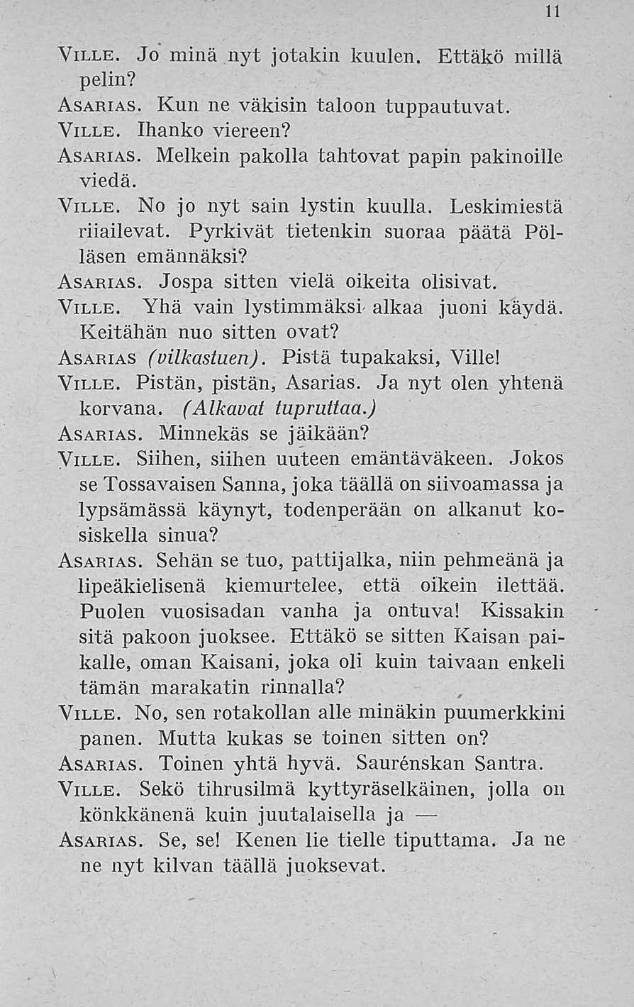 11 Ville. Jo minä nyt jotakin kuulen. Ettäkö millä pelin? Asarias. Kun ne väkisin taloon tuppautuvat. Ville. Ihanko viereen? Asarias. Melkein pakolla tahtovat papin pakinoille viedä. Ville. No jo nyt sain lystin kuulla.