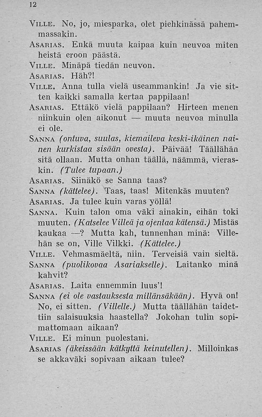 12 Ville. No, jo, miesparka, olet piehkinässä pahemmassakin. Asarias. Enkä muuta kaipaa kuin neuvoa miten heistä eroon päästä. Ville. Minäpä tiedän neuvon. Asarias. Häh?! Ville. Anna tulla vielä useammankin!