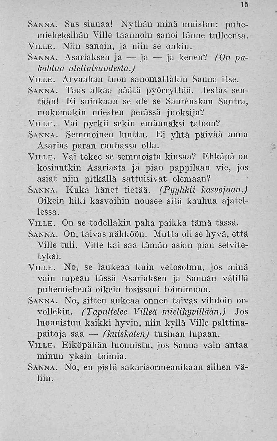 15 Sanna. Sus siimaa! Nythän minä muistan: puhemieheksihän Ville taannoin sanoi tänne tulleensa. Ville. Niin sanoin, ja niin se onkin. Sanna. Asariaksen ja ja ja kenen? (On pakahtua uteliaisuudesta.